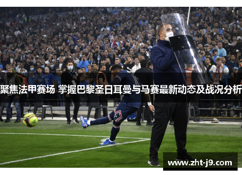 聚焦法甲赛场 掌握巴黎圣日耳曼与马赛最新动态及战况分析 聚焦法甲赛场 掌握巴黎圣日耳曼与马赛最新动态及战况分析