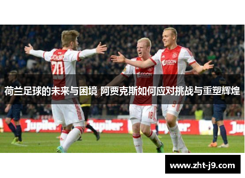 荷兰足球的未来与困境 阿贾克斯如何应对挑战与重塑辉煌