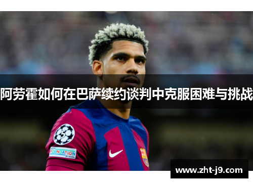 阿劳霍如何在巴萨续约谈判中克服困难与挑战