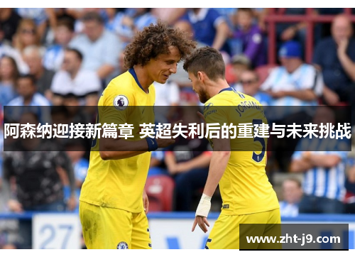 阿森纳迎接新篇章 英超失利后的重建与未来挑战 阿森纳迎接新篇章 英超失利后的重建与未来挑战