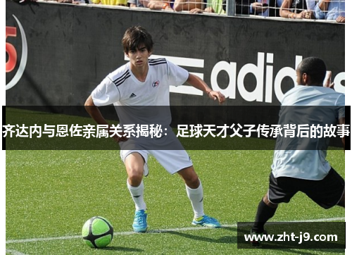 齐达内与恩佐亲属关系揭秘：足球天才父子传承背后的故事