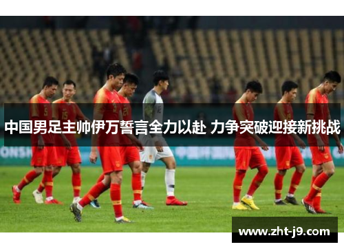 中国男足主帅伊万誓言全力以赴 力争突破迎接新挑战