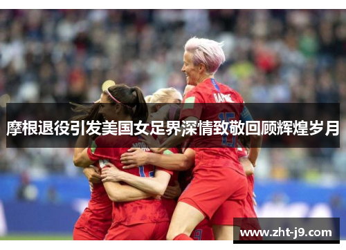 摩根退役引发美国女足界深情致敬回顾辉煌岁月 摩根退役引发美国女足界深情致敬回顾辉煌岁月